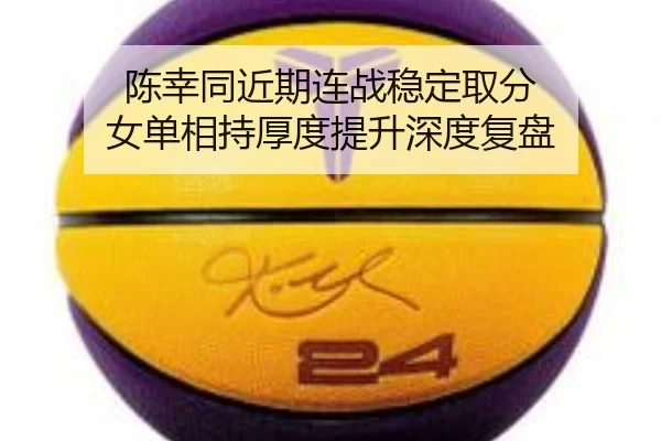陈幸同近期连战稳定取分 女单相持厚度提升深度复盘
